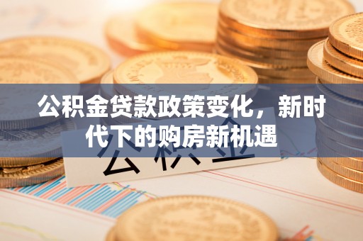 巍山公积金贷款政策变化，新时代下的购房新机遇