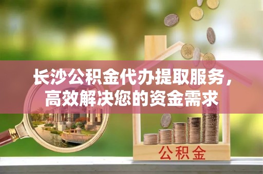 巍山长沙公积金代办提取服务，高效解决您的资金需求