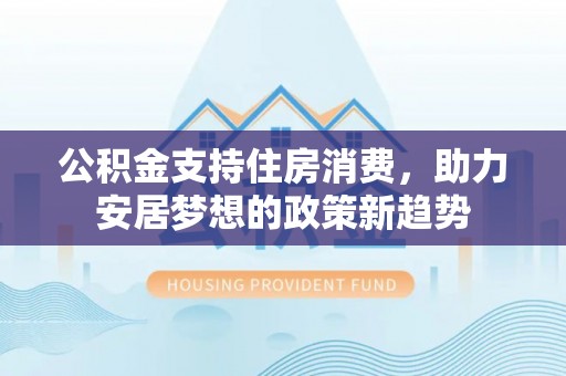 巍山公积金支持住房消费，助力安居梦想的政策新趋势