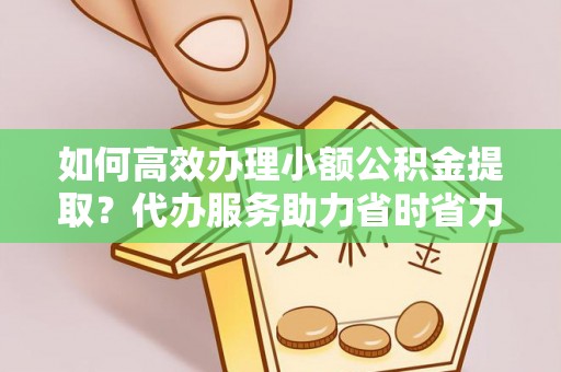 巍山如何高效办理小额公积金提取？代办服务助力省时省力