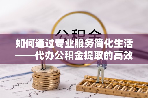 巍山如何通过专业服务简化生活——代办公积金提取的高效选择