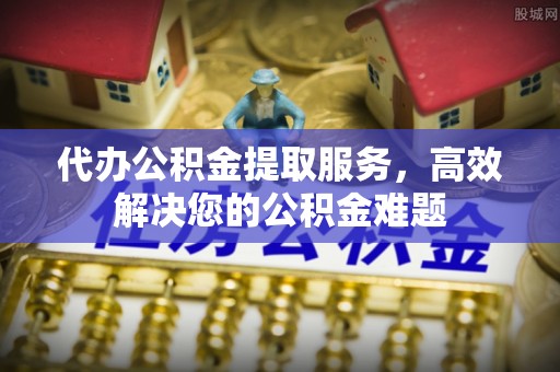 巍山代办公积金提取服务，高效解决您的公积金难题