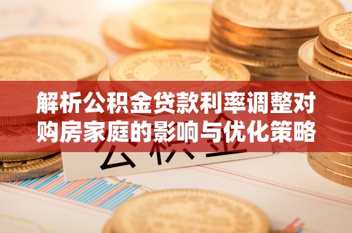 巍山解析公积金贷款利率调整对购房家庭的影响与优化策略
