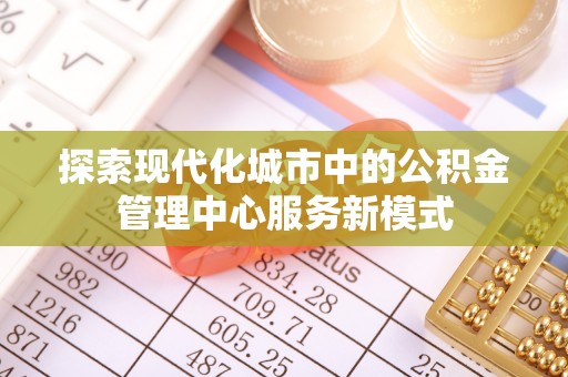 巍山探索现代化城市中的公积金管理中心服务新模式