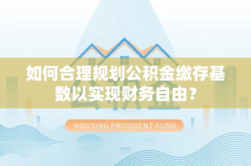 巍山如何合理规划公积金缴存基数以实现财务自由？