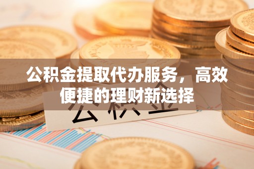 巍山公积金提取代办服务，高效便捷的理财新选择