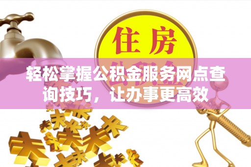 巍山轻松掌握公积金服务网点查询技巧，让办事更高效
