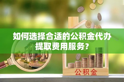 巍山如何选择合适的公积金代办提取费用服务？