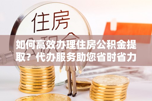 巍山如何高效办理住房公积金提取？代办服务助您省时省力