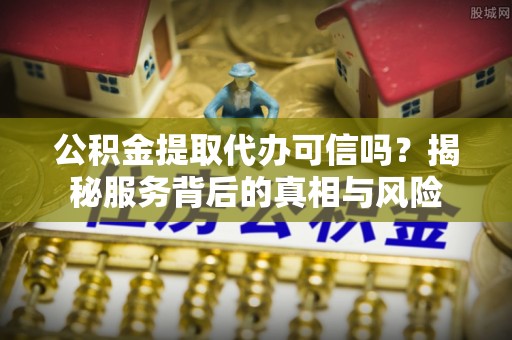 巍山公积金提取代办可信吗？揭秘服务背后的真相与风险