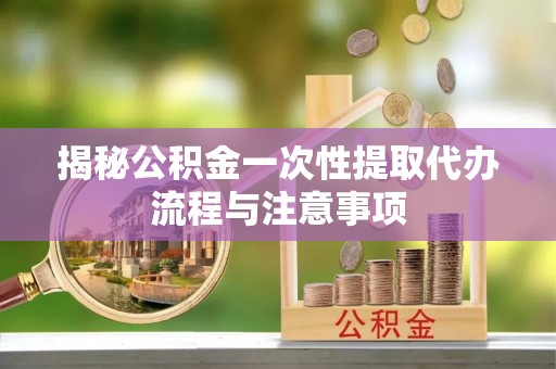 巍山揭秘公积金一次性提取代办流程与注意事项