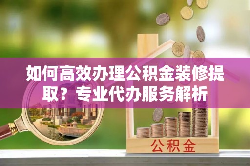 巍山如何高效办理公积金装修提取？专业代办服务解析