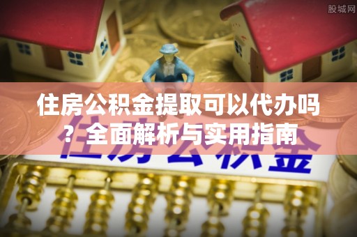 巍山住房公积金提取可以代办吗？全面解析与实用指南