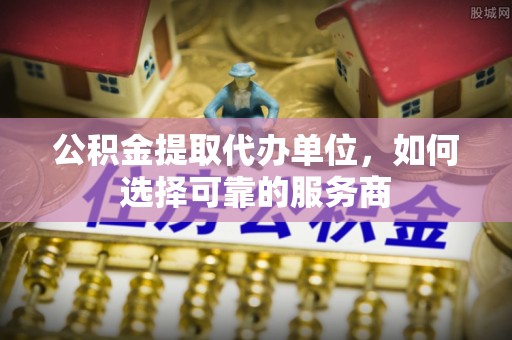 巍山公积金提取代办单位，如何选择可靠的服务商
