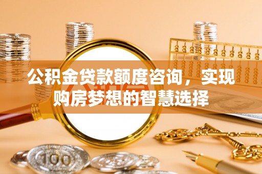 巍山公积金贷款额度咨询，实现购房梦想的智慧选择