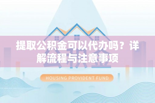 巍山提取公积金可以代办吗？详解流程与注意事项