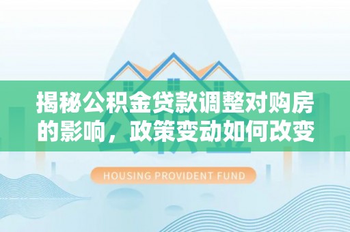 巍山揭秘公积金贷款调整对购房的影响，政策变动如何改变你的买房计划