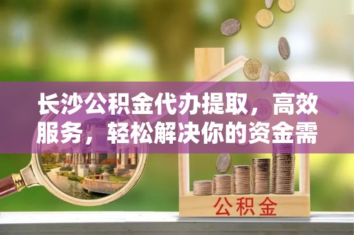 巍山长沙公积金代办提取，高效服务，轻松解决你的资金需求