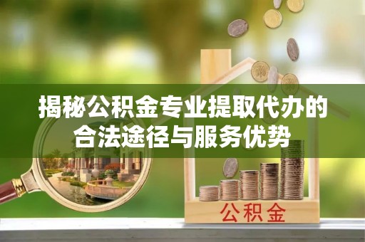巍山揭秘公积金专业提取代办的合法途径与服务优势
