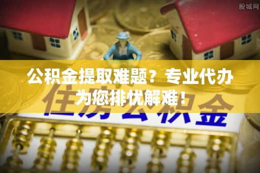 巍山公积金提取难题？专业代办为您排忧解难！