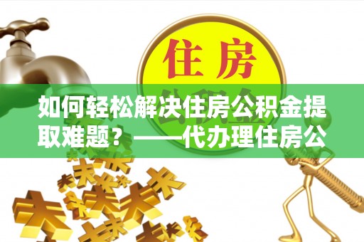巍山如何轻松解决住房公积金提取难题？——代办理住房公积金提取服务解析