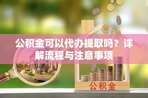 巍山公积金可以代办提取吗？详解流程与注意事项