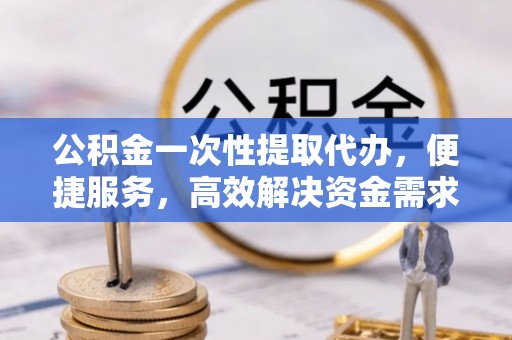 巍山公积金一次性提取代办，便捷服务，高效解决资金需求