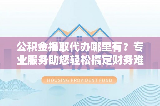 巍山公积金提取代办哪里有？专业服务助您轻松搞定财务难题