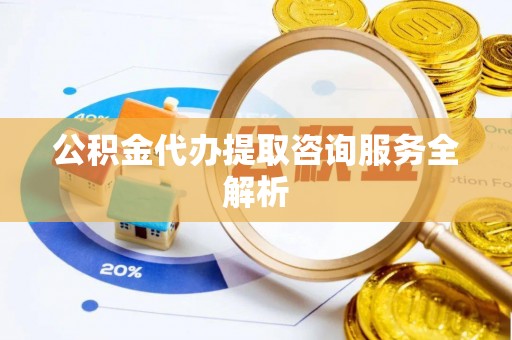 巍山公积金代办提取咨询服务全解析