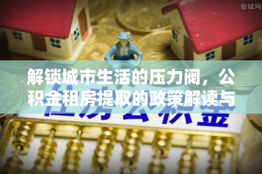 巍山解锁城市生活的压力阀，公积金租房提取的政策解读与实践指南