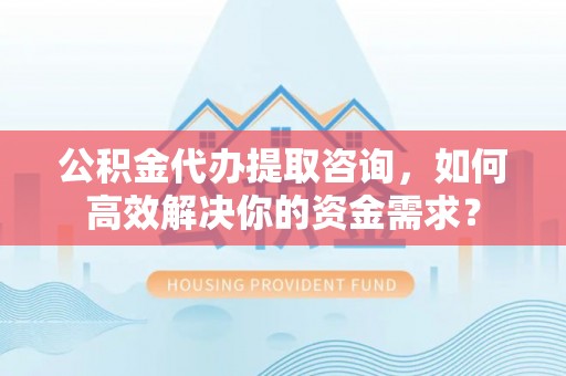 巍山公积金代办提取咨询，如何高效解决你的资金需求？