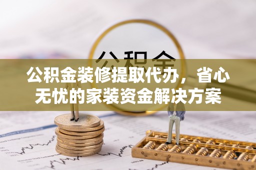 巍山公积金装修提取代办，省心无忧的家装资金解决方案
