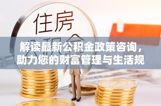 巍山解读最新公积金政策咨询，助力您的财富管理与生活规划