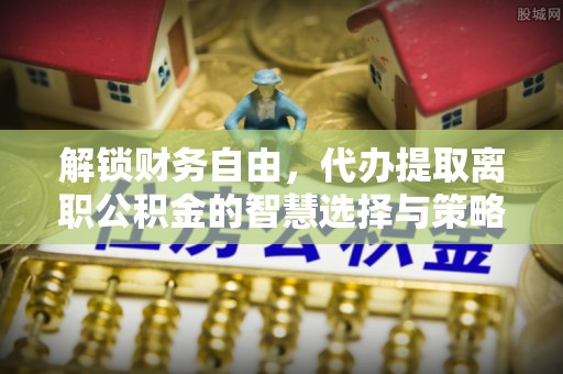 巍山解锁财务自由，代办提取离职公积金的智慧选择与策略