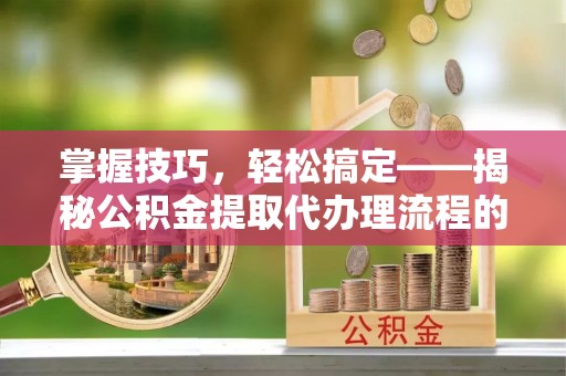 巍山掌握技巧，轻松搞定——揭秘公积金提取代办理流程的关键步骤