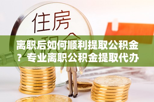 巍山离职后如何顺利提取公积金？专业离职公积金提取代办服务指南