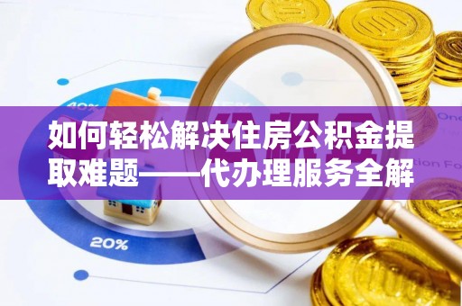 巍山如何轻松解决住房公积金提取难题——代办理服务全解析