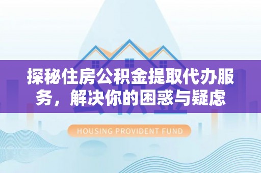 巍山探秘住房公积金提取代办服务，解决你的困惑与疑虑