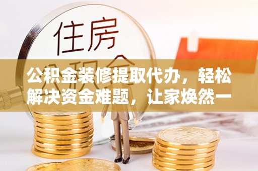 巍山公积金装修提取代办，轻松解决资金难题，让家焕然一新