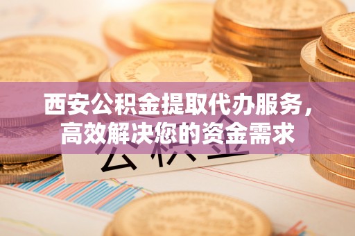 巍山西安公积金提取代办服务，高效解决您的资金需求