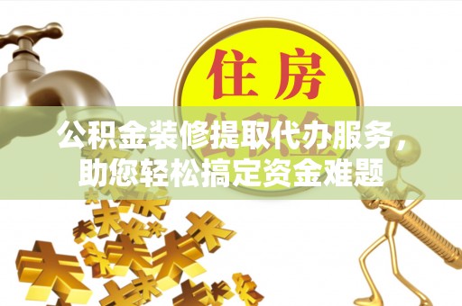 巍山公积金装修提取代办服务，助您轻松搞定资金难题