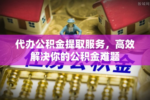 巍山代办公积金提取服务，高效解决你的公积金难题