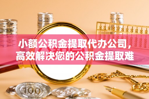 巍山小额公积金提取代办公司，高效解决您的公积金提取难题