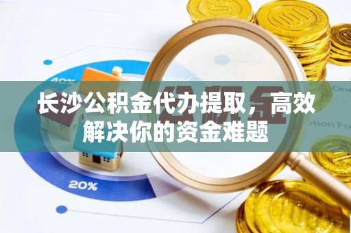 巍山长沙公积金代办提取，高效解决你的资金难题
