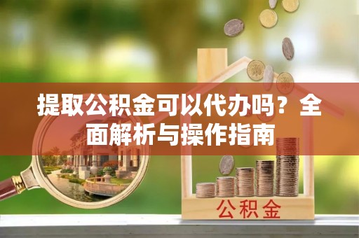 巍山提取公积金可以代办吗？全面解析与操作指南