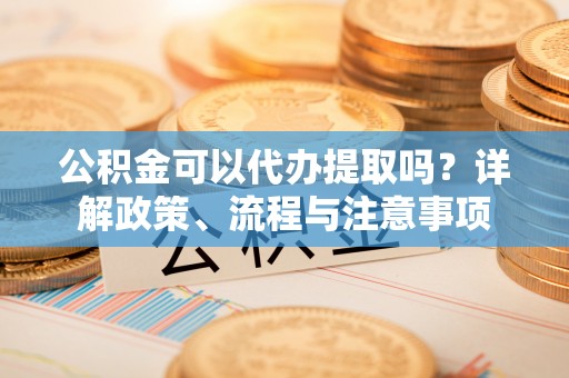 巍山公积金可以代办提取吗？详解政策、流程与注意事项