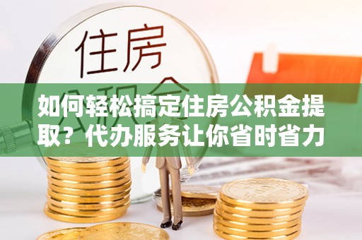 巍山如何轻松搞定住房公积金提取？代办服务让你省时省力