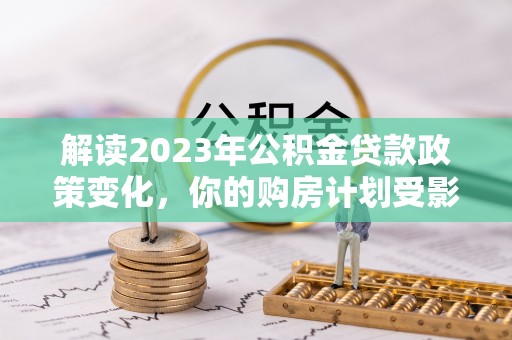 巍山解读2023年公积金贷款政策变化，你的购房计划受影响了吗？