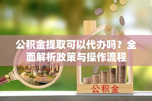 巍山公积金提取可以代办吗？全面解析政策与操作流程