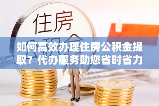 巍山如何高效办理住房公积金提取？代办服务助您省时省力